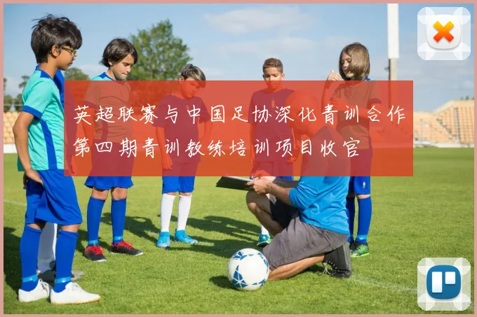 英超联赛与中国足协深化青训合作第四期青训教练培训项目收官