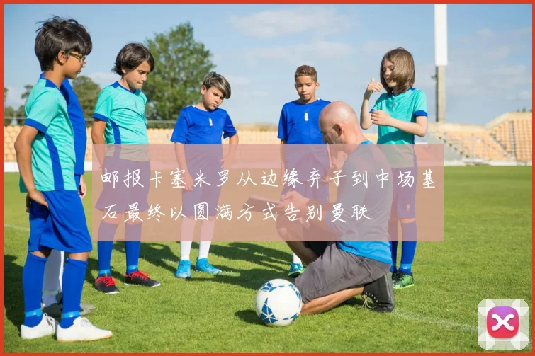 邮报卡塞米罗从边缘弃子到中场基石最终以圆满方式告别曼联