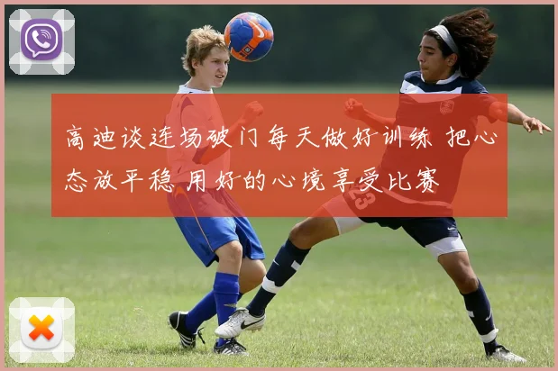 高迪谈连场破门每天做好训练 把心态放平稳 用好的心境享受比赛