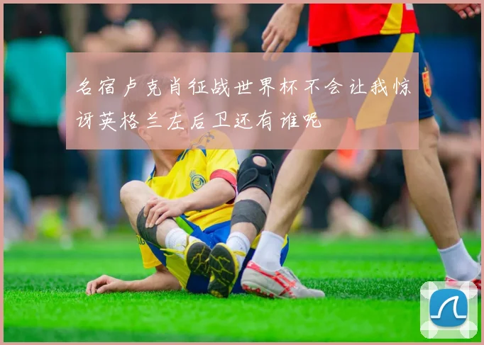 名宿卢克肖征战世界杯不会让我惊讶英格兰左后卫还有谁呢