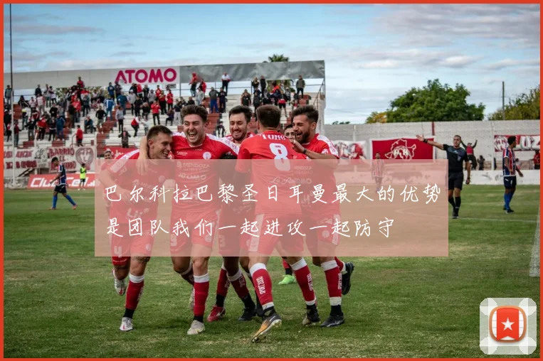 巴尔科拉巴黎圣日耳曼最大的优势是团队我们一起进攻一起防守